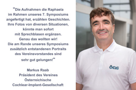 Rezension für BESTSHOT-Photography von Markus Raab Präsident des Vereines Österreichische Cochlear-Implant-Gesellschaft "Die Aufnahmen die Raphaela im Rahmen unseres 7. Symposiums angefertigt hat, erzählen Geschichten. Die Fotos von diversen Situationen könnte man sofort mit Sprechblasen ergänzen. Genau das wollten wir! Die am Rande des Symposiums zusätzlich entstandenen Businessfotos des Verreinsvorstandes sind sehr gut gelungen!"