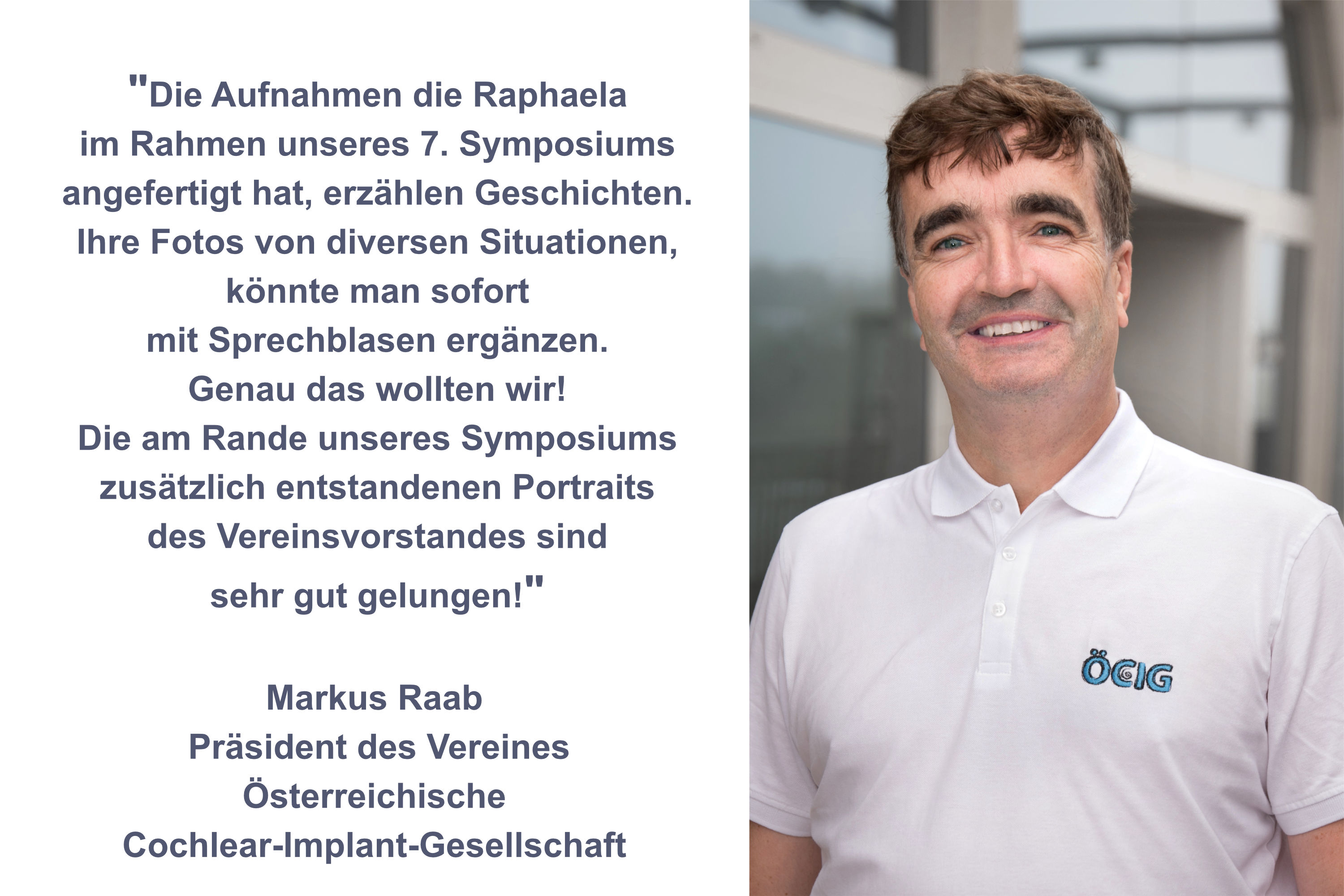 Rezension für BESTSHOT-Photography von Markus Raab Präsident des Vereines Österreichische Cochlear-Implant-Gesellschaft "Die Aufnahmen die Raphaela im Rahmen unseres 7. Symposiums angefertigt hat, erzählen Geschichten. Die Fotos von diversen Situationen könnte man sofort mit Sprechblasen ergänzen. Genau das wollten wir! Die am Rande des Symposiums zusätzlich entstandenen Businessfotos des Verreinsvorstandes sind sehr gut gelungen!"