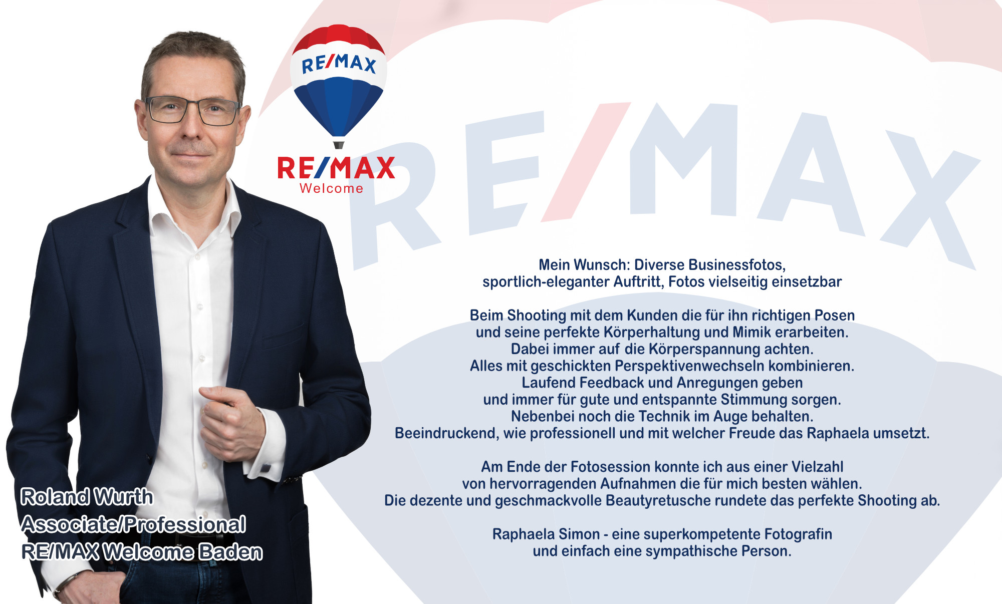 Referenz Roland Wurth Associate/Professional RE/MAX Welcome Baden Wunsch: diverse Businessfotos, sportlich-eleganter Auftritt, Fotos vielseitig einsetzbar Beim Shooting mit dem Kunden die für ihn richtigen Posen und seine perfekte Körperhaltung und Mimik erarbeiten. Dabei immer auf die Körperspannung achten. Alles mit geschickten Perspektivenwechseln kombinieren. Laufend Feedback und Anregungen geben und immer für gute und entspannte Stimmung sorgen. Nebenbei noch die Technik im Auge behalten. Beeindruckend, wie professionell und mit welcher Freude das Raphaela umsetzt. Am Ende der Fotosession konnte ich aus einer Vielzahl von hervorragenden Aufnahmen die für mich besten wählen. Die dezente und geschmackvolle Beautyretusche rundete das perfekte Shooting ab. Raphaela Simon: eine superkompetente Fotografin und einfach eine sympathische Person.