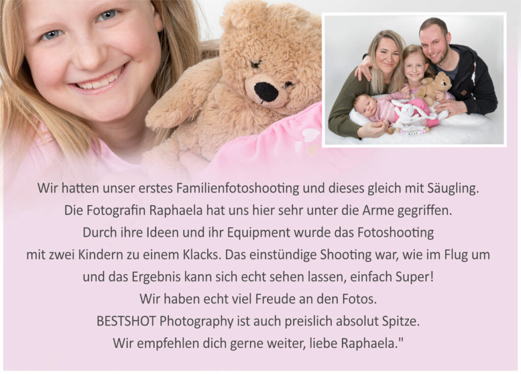 Referenz Family-Fotoshooting für Bestshot-Photography: Wir hatten unser erstes Familienfotoshooting und dieses gleich mit Säugling. Die Fotografin Raphaela hat uns hier sehr unter die Arme gegriffen. Durch ihre Ideen und ihr Equipment wurde das Fotoshooting mit zwei Kindern zu einem Klacks. Das einstündige Shooting war, wie im Flug um und das Ergebnis kann sich echt sehen lassen, einfach Super! Wir haben echt viel Freude an den Fotos. BESTSHOT Photography ist auch preislich absolut Spitze. Wir empfehlen dich gerne weiter, liebe Raphaela."